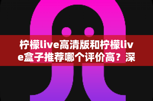 柠檬live高清版和柠檬live盒子推荐哪个评价高？深度对比测评帮你选对不踩坑