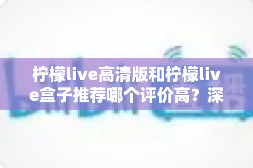 柠檬live高清版和柠檬live盒子推荐哪个评价高？深度对比测评帮你选对不踩坑