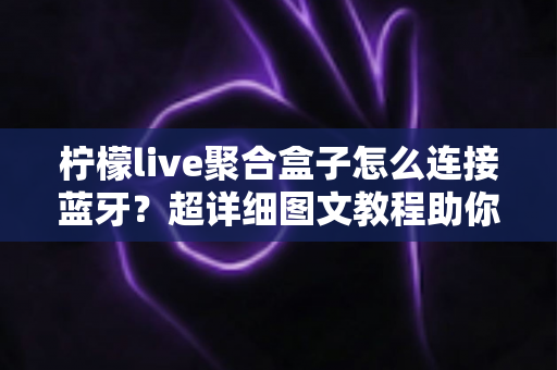 柠檬live聚合盒子怎么连接蓝牙？超详细图文教程助你轻松搞定无线连接，畅享高品质影音体验