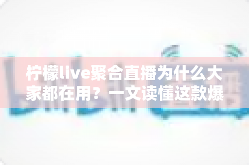 柠檬live聚合直播为什么大家都在用？一文读懂这款爆款直播神器的人气密码
