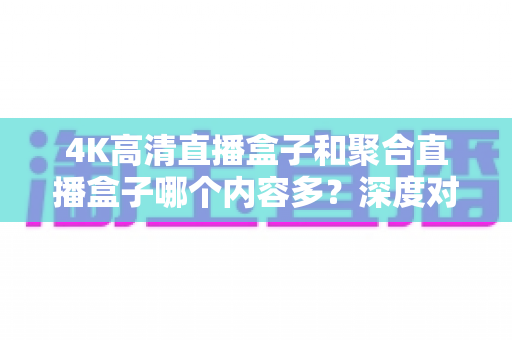 4K高清直播盒子和聚合直播盒子哪个内容多？深度对比解析助你选购不踩坑