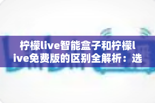 柠檬live智能盒子和柠檬live免费版的区别全解析:选对方案畅享大屏影音 柠檬live智能盒子和柠檬live免费版的区别全解析:选对方案畅享大屏影音