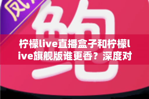 柠檬live直播盒子和柠檬live旗舰版谁更香？深度对比评测帮你选对不踩坑
