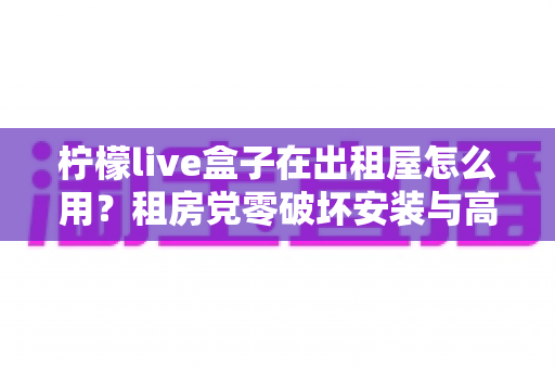 柠檬live盒子在出租屋怎么用?租房党零破坏安装与高效使用全攻略 柠檬live盒子在出租屋怎么用?租房党零破坏安装与高效使用全攻略