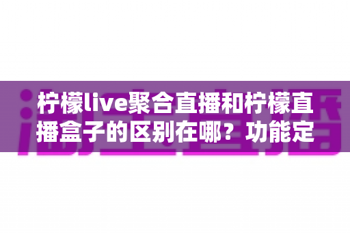 柠檬live聚合直播和柠檬直播盒子的区别在哪？功能定位、使用场景与选择指南全解析