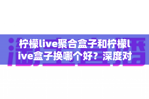 柠檬live聚合盒子和柠檬live盒子换哪个好?深度对比帮你选对不踩坑 柠檬live聚合盒子和柠檬live盒子换哪个好?深度对比帮你选对不踩坑