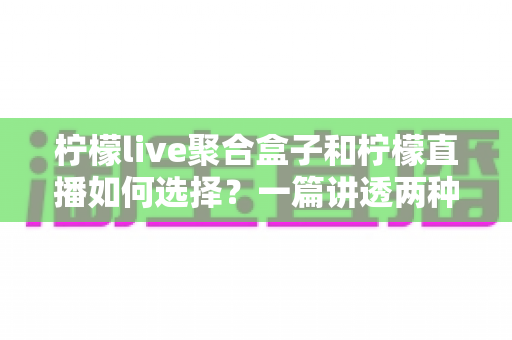 柠檬live聚合盒子和柠檬直播如何选择？一篇讲透两种方案优缺点的实用指南