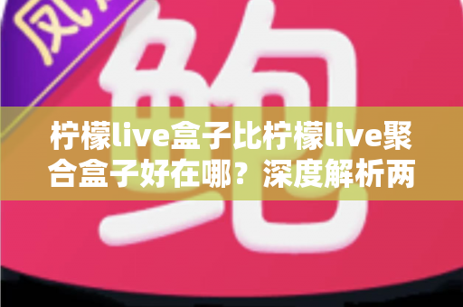 柠檬live盒子比柠檬live聚合盒子好在哪？深度解析两款直播盒子的核心差异与选购指南