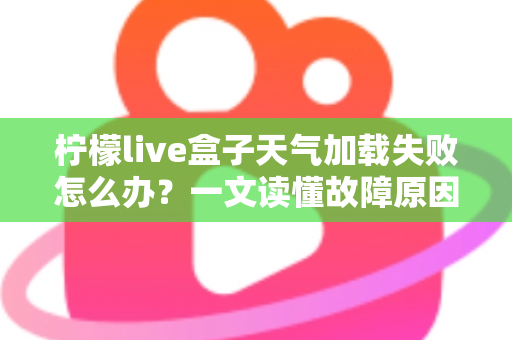 柠檬live盒子天气加载失败怎么办？一文读懂故障原因与快速修复指南