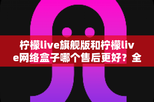 柠檬live旗舰版和柠檬live网络盒子哪个售后更好?全方位售后对比指南助你安心选购 柠檬live旗舰版和柠檬live网络盒子哪个售后更好?全方位售后对比指南助你安心选购