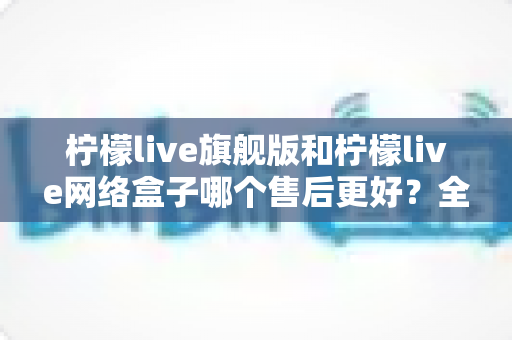 柠檬live旗舰版和柠檬live网络盒子哪个售后更好?全方位售后对比指南助你安心选购 柠檬live旗舰版和柠檬live网络盒子哪个售后更好?全方位售后对比指南助你安心选购