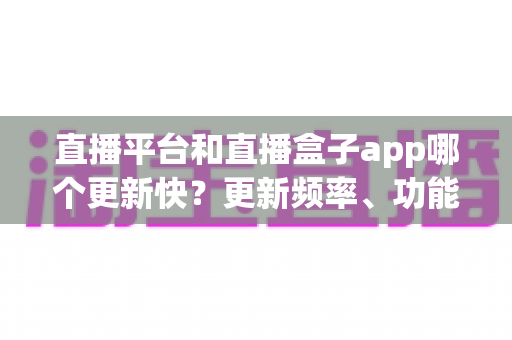 直播平台和直播盒子app哪个更新快？更新频率、功能迭代与使用体验全方位深度解析