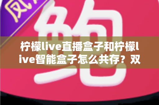 柠檬live直播盒子和柠檬live智能盒子怎么共存？双设备共用全攻略与实用设置指南