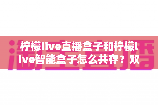 柠檬live直播盒子和柠檬live智能盒子怎么共存？双设备共用全攻略与实用设置指南