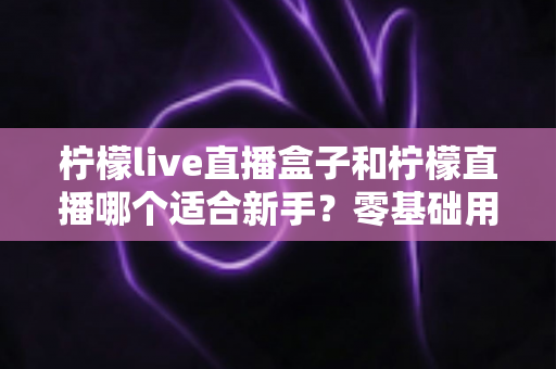 柠檬live直播盒子和柠檬直播哪个适合新手?零基础用户的选择与上手全指南 柠檬live直播盒子和柠檬直播哪个适合新手?零基础用户的选择与上手全指南