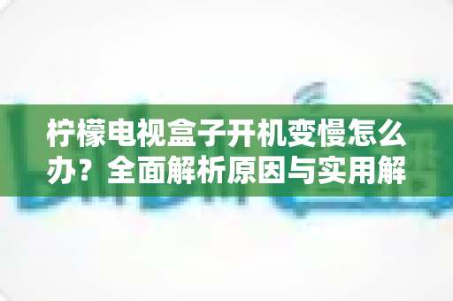 柠檬电视盒子开机变慢怎么办?全面解析原因与实用解决方案,让您的设备重焕新生 柠檬电视盒子开机变慢怎么办?全面解析原因与实用解决方案,让您的设备重焕新生