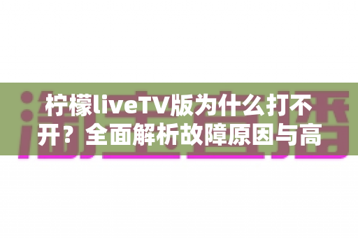 柠檬liveTV版为什么打不开?全面解析故障原因与高效解决方法指南 柠檬liveTV版为什么打不开?全面解析故障原因与高效解决方法指南