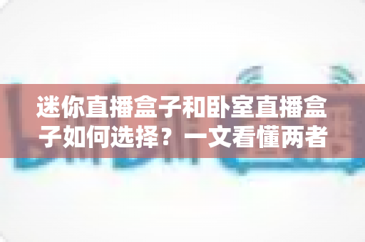 迷你直播盒子和卧室直播盒子如何选择？一文看懂两者差异与避坑全攻略