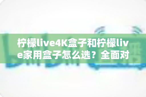柠檬live4K盒子和柠檬live家用盒子怎么选？全面对比评测帮你找到最适合的电视盒子