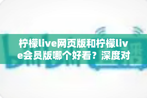 柠檬live网页版和柠檬live会员版哪个好看？深度对比解析助你轻松选对版本