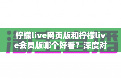 柠檬live网页版和柠檬live会员版哪个好看？深度对比解析助你轻松选对版本