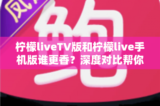 柠檬liveTV版和柠檬live手机版谁更香？深度对比帮你选出最适合自己的那一款