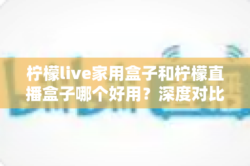 柠檬live家用盒子和柠檬直播盒子哪个好用？深度对比测评助你选对不踩坑