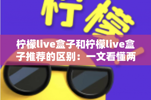 柠檬live盒子和柠檬live盒子推荐的区别：一文看懂两者差异与选购要点