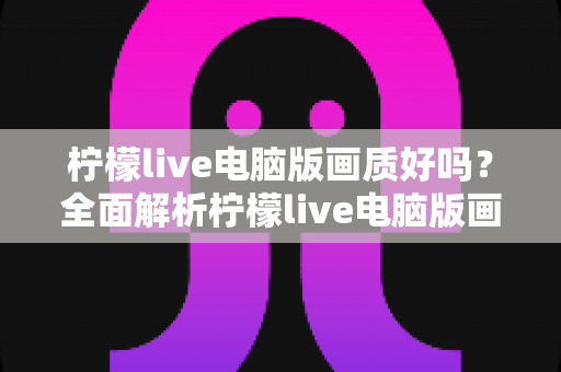 柠檬live电脑版画质好吗?全面解析柠檬live电脑版画质表现与观看体验 柠檬live电脑版画质好吗?全面解析柠檬live电脑版画质表现与观看体验