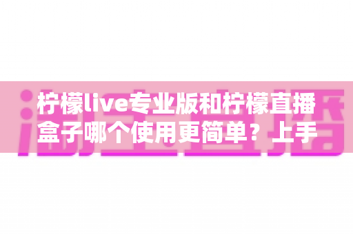 柠檬live专业版和柠檬直播盒子哪个使用更简单?上手难度与操作体验全方位对比解析 柠檬live专业版和柠檬直播盒子哪个使用更简单?上手难度与操作体验全方位对比解析