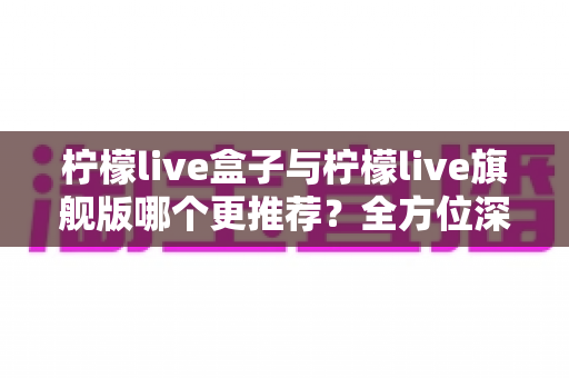 柠檬live盒子与柠檬live旗舰版哪个更推荐?全方位深度对比评测,看完这篇就知道怎么选 柠檬live盒子与柠檬live旗舰版哪个更推荐?全方位深度对比评测,看完这篇就知道怎么选