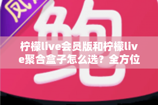 柠檬live会员版和柠檬live聚合盒子怎么选?全方位选购指南帮你避开所有坑 柠檬live会员版和柠檬live聚合盒子怎么选?全方位选购指南帮你避开所有坑