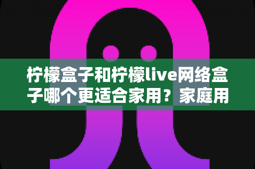 柠檬盒子和柠檬live网络盒子哪个更适合家用?家庭用户深度选购指南与全面对比测评 柠檬盒子和柠檬live网络盒子哪个更适合家用?家庭用户深度选购指南与全面对比测评