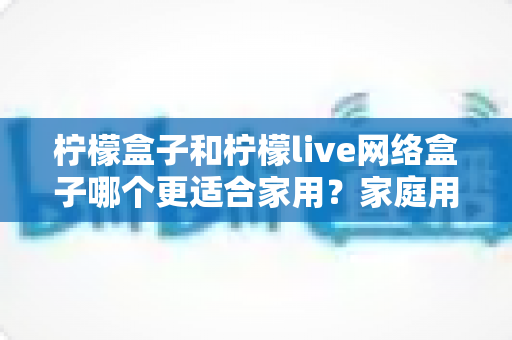 柠檬盒子和柠檬live网络盒子哪个更适合家用?家庭用户深度选购指南与全面对比测评 柠檬盒子和柠檬live网络盒子哪个更适合家用?家庭用户深度选购指南与全面对比测评