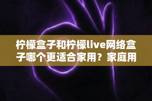 柠檬盒子和柠檬live网络盒子哪个更适合家用?家庭用户深度选购指南与全面对比测评 柠檬盒子和柠檬live网络盒子哪个更适合家用?家庭用户深度选购指南与全面对比测评