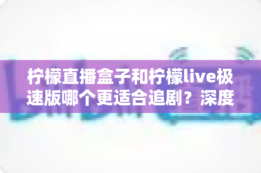 柠檬直播盒子和柠檬live极速版哪个更适合追剧？深度对比评测助你选出最佳追剧神器