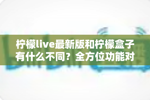 柠檬live最新版和柠檬盒子有什么不同?全方位功能对比与选择指南,一文帮你彻底搞懂 柠檬live最新版和柠檬盒子有什么不同?全方位功能对比与选择指南,一文帮你彻底搞懂