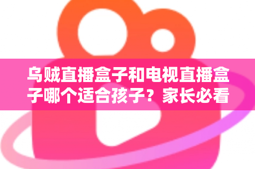 乌贼直播盒子和电视直播盒子哪个适合孩子？家长必看的选购全攻略