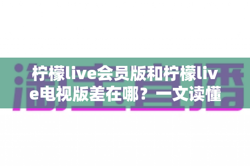 柠檬live会员版和柠檬live电视版差在哪？一文读懂两大版本的核心区别与选择指南