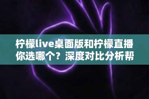柠檬live桌面版和柠檬直播你选哪个？深度对比分析帮你找到最适合的直播伴侣