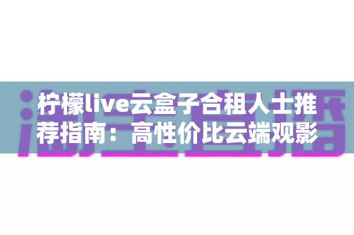 柠檬live云盒子合租人士推荐指南：高性价比云端观影的省钱新选择