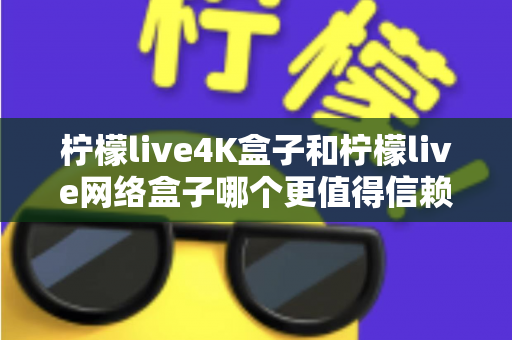柠檬live4K盒子和柠檬live网络盒子哪个更值得信赖？深度评测与选购全攻略助你避坑不踩雷