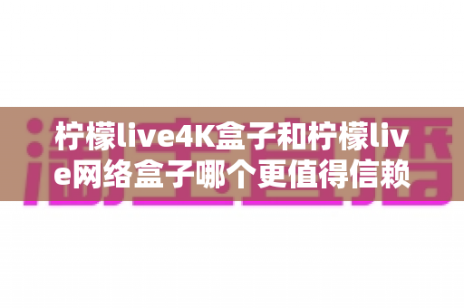 柠檬live4K盒子和柠檬live网络盒子哪个更值得信赖？深度评测与选购全攻略助你避坑不踩雷
