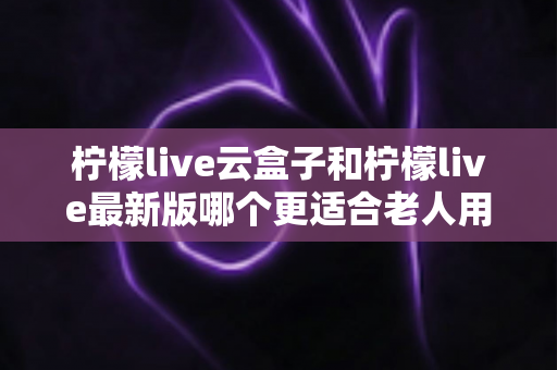 柠檬live云盒子和柠檬live最新版哪个更适合老人用？2025年最全老人友好度对比与选购指南