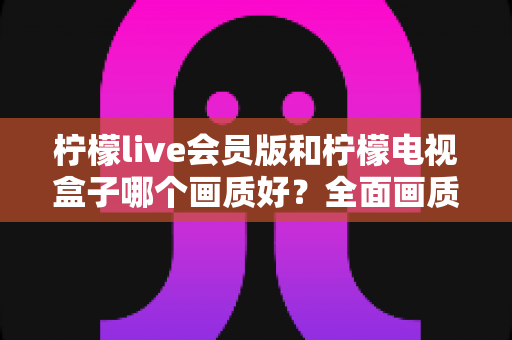 柠檬live会员版和柠檬电视盒子哪个画质好?全面画质对比与选购深度指南 柠檬live会员版和柠檬电视盒子哪个画质好?全面画质对比与选购深度指南