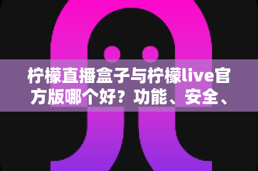 柠檬直播盒子与柠檬live官方版哪个好？功能、安全、体验全方位对比评测，看完再选不踩坑
