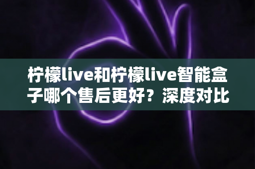 柠檬live和柠檬live智能盒子哪个售后更好？深度对比解析助你放心选购