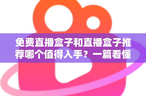 免费直播盒子和直播盒子推荐哪个值得入手？一篇看懂区别、风险与选购攻略的深度指南