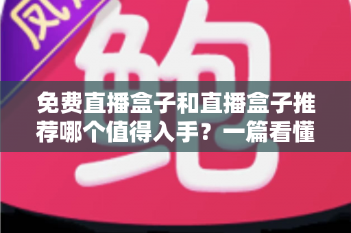 免费直播盒子和直播盒子推荐哪个值得入手？一篇看懂区别、风险与选购攻略的深度指南