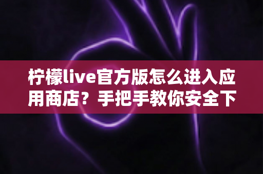 柠檬live官方版怎么进入应用商店?手把手教你安全下载与安装全流程 柠檬live官方版怎么进入应用商店?手把手教你安全下载与安装全流程